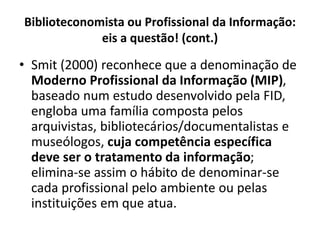 Biblioteconomista ou Profissional da Informação:
eis a questão! (cont.)
• Smit (2000) reconhece que a denominação de
Moderno Profissional da Informação (MIP),
baseado num estudo desenvolvido pela FID,
engloba uma família composta pelos
arquivistas, bibliotecários/documentalistas e
museólogos, cuja competência específica
deve ser o tratamento da informação;
elimina-se assim o hábito de denominar-se
cada profissional pelo ambiente ou pelas
instituições em que atua.
 