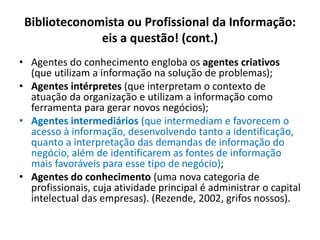 Biblioteconomista ou Profissional da Informação:
eis a questão! (cont.)
• Agentes do conhecimento engloba os agentes criativos
(que utilizam a informação na solução de problemas);
• Agentes intérpretes (que interpretam o contexto de
atuação da organização e utilizam a informação como
ferramenta para gerar novos negócios);
• Agentes intermediários (que intermediam e favorecem o
acesso à informação, desenvolvendo tanto a identificação,
quanto a interpretação das demandas de informação do
negócio, além de identificarem as fontes de informação
mais favoráveis para esse tipo de negócio);
• Agentes do conhecimento (uma nova categoria de
profissionais, cuja atividade principal é administrar o capital
intelectual das empresas). (Rezende, 2002, grifos nossos).
 