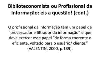 Biblioteconomista ou Profissional da
Informação: eis a questão! (cont.)
O profissional da informação tem um papel de
“processador e filtrador da informação” e que
deve exercer esse papel “de forma coerente e
eficiente, voltado para o usuário/ cliente.”
(VALENTIN, 2000, p.139).
 