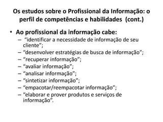 Os estudos sobre o Profissional da Informação: o
perfil de competências e habilidades (cont.)
• Ao profissional da informação cabe:
– “identificar a necessidade de informação de seu
cliente”;
– “desenvolver estratégias de busca de informação”;
– “recuperar informação”;
– “avaliar informação”;
– “analisar informação”;
– “sintetizar informação”;
– “empacotar/reempacotar informação”;
– “elaborar e prover produtos e serviços de
informação”.
 