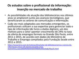 Os estudos sobre o profissional da informação:
inserção no mercado de trabalho
• As possibilidades de atuação dos bibliotecários nos últimos
anos se ampliaram junto aos avanços tecnológicos, que
beneficiaram os setores de comunicação e informação.
• Cada vez mais adaptados aos mercados emergentes, os
profissionais utilizam a sua expertise para gerenciar todo o
tipo de informação (de livros a dados digitais), um dos
motivos para o setor apontar crescimento de 24% na taxa
de oferta de empregos formais na Grande São Paulo, entre
2011 e 2015, de acordo com dados do Ministério de
Trabalho e Emprego compilados pela Fundação Seade entre
2011 e 2015.
• https://www.terra.com.br/noticias/dino/setor-de-biblioteconomia-e-ciencia-da-
informacao-cresce-24-mesmo-durante-crise-
economica,caacad6b9f29d595b4599604c992e4afg7lfyo25.html
 