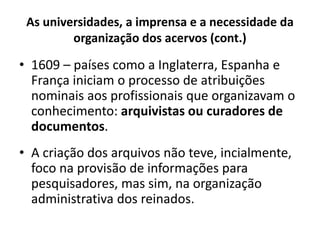 As universidades, a imprensa e a necessidade da
organização dos acervos (cont.)
• 1609 – países como a Inglaterra, Espanha e
França iniciam o processo de atribuições
nominais aos profissionais que organizavam o
conhecimento: arquivistas ou curadores de
documentos.
• A criação dos arquivos não teve, incialmente,
foco na provisão de informações para
pesquisadores, mas sim, na organização
administrativa dos reinados.
 