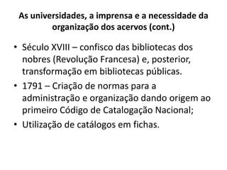 As universidades, a imprensa e a necessidade da
organização dos acervos (cont.)
• Século XVIII – confisco das bibliotecas dos
nobres (Revolução Francesa) e, posterior,
transformação em bibliotecas públicas.
• 1791 – Criação de normas para a
administração e organização dando origem ao
primeiro Código de Catalogação Nacional;
• Utilização de catálogos em fichas.
 