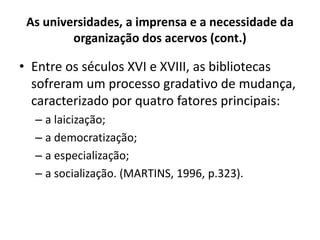 As universidades, a imprensa e a necessidade da
organização dos acervos (cont.)
• Entre os séculos XVI e XVIII, as bibliotecas
sofreram um processo gradativo de mudança,
caracterizado por quatro fatores principais:
– a laicização;
– a democratização;
– a especialização;
– a socialização. (MARTINS, 1996, p.323).
 
