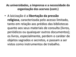 As universidades, a imprensa e a necessidade da
organização dos acervos (cont.)
• A laicização é a libertação da pressão
religiosa, caracterizada pelo acesso limitado,
tanto em relação aos prédios das bibliotecas
quanto aos seus materiais de consulta (livros,
periódicos ou quaisquer outros documentos);
os livros, especialmente, perdem o caráter de
objetos sagrados e secretos, e passam a ser
vistos como instrumentos de trabalho.
 