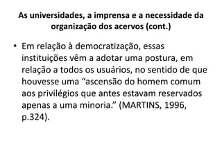 As universidades, a imprensa e a necessidade da
organização dos acervos (cont.)
• Em relação à democratização, essas
instituições vêm a adotar uma postura, em
relação a todos os usuários, no sentido de que
houvesse uma “ascensão do homem comum
aos privilégios que antes estavam reservados
apenas a uma minoria.” (MARTINS, 1996,
p.324).
 