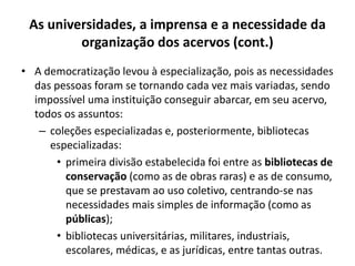 As universidades, a imprensa e a necessidade da
organização dos acervos (cont.)
• A democratização levou à especialização, pois as necessidades
das pessoas foram se tornando cada vez mais variadas, sendo
impossível uma instituição conseguir abarcar, em seu acervo,
todos os assuntos:
– coleções especializadas e, posteriormente, bibliotecas
especializadas:
• primeira divisão estabelecida foi entre as bibliotecas de
conservação (como as de obras raras) e as de consumo,
que se prestavam ao uso coletivo, centrando-se nas
necessidades mais simples de informação (como as
públicas);
• bibliotecas universitárias, militares, industriais,
escolares, médicas, e as jurídicas, entre tantas outras.
 