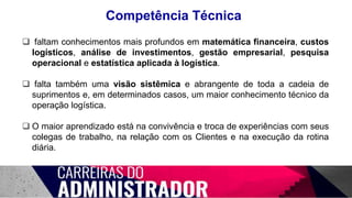 Competência Técnica
 faltam conhecimentos mais profundos em matemática financeira, custos
logísticos, análise de investimentos, gestão empresarial, pesquisa
operacional e estatística aplicada à logística.
 falta também uma visão sistêmica e abrangente de toda a cadeia de
suprimentos e, em determinados casos, um maior conhecimento técnico da
operação logística.
 O maior aprendizado está na convivência e troca de experiências com seus
colegas de trabalho, na relação com os Clientes e na execução da rotina
diária.
 