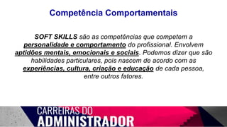 Competência Comportamentais
SOFT SKILLS são as competências que competem a
personalidade e comportamento do profissional. Envolvem
aptidões mentais, emocionais e sociais. Podemos dizer que são
habilidades particulares, pois nascem de acordo com as
experiências, cultura, criação e educação de cada pessoa,
entre outros fatores.
 