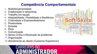 Competência Comportamentais
1. Multidisciplinariedade
2. Colaboração e networking
3. Trabalho em equipe
4. Adaptabilidade, Flexibilidade e Resiliência
5. Criatividade e Empreendedorismo
6. Proatividade
7. Empatia
8. Ética
9. Comunicação
10.Senso Crítico e Resolução de problemas
11.Organização
12.Atendimento ao cliente (Customer Experience)
 