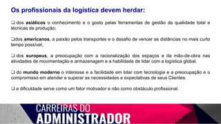 Os profissionais da logística devem herdar:
 dos asiáticos o conhecimento e o gosto pelas ferramentas de gestão da qualidade total e
técnicas de produção;
dos americanos, a paixão pelos transportes e o desafio de vencer as distâncias no mais curto
tempo possível,
 dos europeus, a preocupação com a racionalização dos espaços e da mão-de-obra nas
atividades de movimentação e armazenagem e a habilidade de lidar com a logística global.
 do mundo moderno o interesse e a facilidade em lidar com tecnologia e a preocupação e o
compromisso em atender e superar as necessidades e expectativas de seus Clientes.
 a dificuldade serve como um fator motivador e não como obstáculo profissional.
 