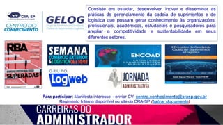 Consiste em estudar, desenvolver, inovar e disseminar as
práticas de gerenciamento da cadeia de suprimentos e de
logística que possam gerar conhecimento às organizações,
profissionais, acadêmicos, estudantes e pesquisadores para
ampliar a competitividade e sustentabilidade em seus
diferentes setores.
Para participar: Manifesta interesse – enviar CV: centro.conhecimento@crasp.gov.br
Regimento Interno disponível no site do CRA-SP (baixar documento)
 