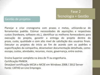 Gestão de projetos

Fase 2
Tecnologia + Gestão

Planejar e criar cronograma com prazos e metas, utilizando-se de
ferramentas padrão. Estimar necessidades de aquisições e respectivos
custos (hardware, software etc.), identificar os melhores fornecedores para
execução do projeto, garantir a entrega do projeto dentro do
prazo, custo, qualidade e com alto nível de satisfação dos usuários finais.
Executar os projetos do início ao fim de acordo com os padrões e
especificações da companhia, desenvolver documentação detalhada, como:
escopo, custos, atividades, recursos, riscos, governança, entre outros.
Ensino Superior completo na área de TI ou engenharia.
Certificação PMBOK.
Desejável certificação MCSA e MCSE em Windows 2008 / 2012 Server
Fonte: CATHO on Line Empregos

 