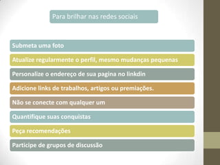 Para brilhar nas redes sociais

Submeta uma foto
Atualize regularmente o perfil, mesmo mudanças pequenas
Personalize o endereço de sua pagina no linkdin
Adicione links de trabalhos, artigos ou premiações.
Não se conecte com qualquer um
Quantifique suas conquistas

Peça recomendações
Participe de grupos de discussão

 
