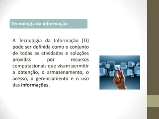 Tecnologia da informação
A Tecnologia da Informação (TI)
pode ser definida como o conjunto
de todas as atividades e soluções
providas
por
recursos
computacionais que visam permitir
a obtenção, o armazenamento, o
acesso, o gerenciamento e o uso
das informações.

 