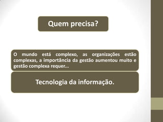 Quem precisa?

O mundo está complexo, as organizações estão
complexas, a importância da gestão aumentou muito e
gestão complexa requer...

Tecnologia da informação.

 
