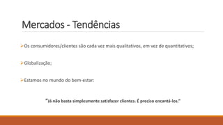 Mercados - Tendências
Os consumidores/clientes são cada vez mais qualitativos, em vez de quantitativos;
Globalização;
Estamos no mundo do bem-estar:
“Já não basta simplesmente satisfazer clientes. É preciso encantá-los.”
 