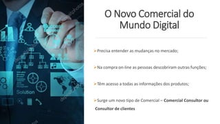 O Novo Comercial do
Mundo Digital
Precisa entender as mudanças no mercado;
Na compra on-line as pessoas descobriram outras funções;
Têm acesso a todas as informações dos produtos;
Surge um novo tipo de Comercial – Comercial Consultor ou
Consultor de clientes
 