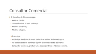 Consultor Comercial
 O Consultor de Clientes passa a:
◦ Valor ao cliente:
◦ Conteúdo sobre os seus produtos:
◦ Mostrar benefícios;
◦ Mostrar soluções.
E tem que:
◦ Estar capacitado com as novas técnicas de vendas do mundo digital.
◦ Ter a capacidade de identificar o perfil e as necessidades do cliente.
◦ Conquistar confiança, produzir uma boa experiência e fidelizar o cliente.
 