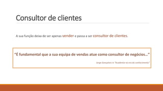 Consultor de clientes
A sua função deixa de ser apenas vender e passa a ser consultor de clientes.
“É fundamental que a sua equipa de vendas atue como consultor de negócios…”
Jorge Gonçalves in “Academia na era do conhecimento”
 
