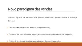 Novo paradigma das vendas
Estas são algumas das características que um profissional, que está aberto à mudança,
deve ter:
É essencial ter flexibilidade mental e comportamental;
É preciso criar uma cultura de mudança constante e adaptável dentro das empresas;
É necessário estimular a critica construtiva aos sistemas instaurados.
 