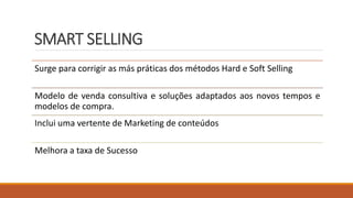SMART SELLING
Surge para corrigir as más práticas dos métodos Hard e Soft Selling
Modelo de venda consultiva e soluções adaptados aos novos tempos e
modelos de compra.
Inclui uma vertente de Marketing de conteúdos
Melhora a taxa de Sucesso
 