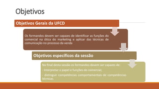 Objetivos
Objetivos Gerais da UFCD
Os formandos devem ser capazes de identificar as funções do
comercial na ótica do marketing e aplicar das técnicas de
comunicação no processo da venda
Objetivos específicos da sessão
No final desta sessão os formandos devem ser capazes de:
- Interpretar o papel e funções do comercial;
- distinguir competências comportamentais de competências
técnicas.
 