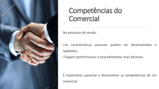 Competências do
Comercial
No processo de venda:
As características pessoais podem ser desenvolvidas e
lapidadas;
Exigem performances e procedimentos mais técnicos.
É importante capacitar e desenvolver as competências de um
comercial
 