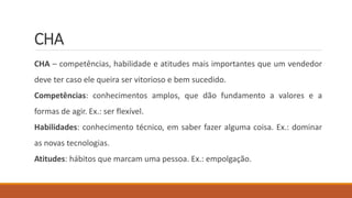 CHA
CHA – competências, habilidade e atitudes mais importantes que um vendedor
deve ter caso ele queira ser vitorioso e bem sucedido.
Competências: conhecimentos amplos, que dão fundamento a valores e a
formas de agir. Ex.: ser flexível.
Habilidades: conhecimento técnico, em saber fazer alguma coisa. Ex.: dominar
as novas tecnologias.
Atitudes: hábitos que marcam uma pessoa. Ex.: empolgação.
 