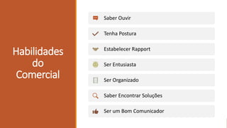 Habilidades
do
Comercial
Saber Ouvir
Tenha Postura
Estabelecer Rapport
Ser Entusiasta
Ser Organizado
Saber Encontrar Soluções
Ser um Bom Comunicador
 