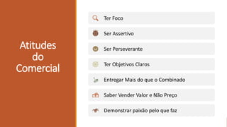 Atitudes
do
Comercial
Ter Foco
Ser Assertivo
Ser Perseverante
Ter Objetivos Claros
Entregar Mais do que o Combinado
Saber Vender Valor e Não Preço
Demonstrar paixão pelo que faz
 