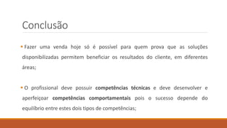 Conclusão
 Fazer uma venda hoje só é possível para quem prova que as soluções
disponibilizadas permitem beneficiar os resultados do cliente, em diferentes
áreas;
 O profissional deve possuir competências técnicas e deve desenvolver e
aperfeiçoar competências comportamentais pois o sucesso depende do
equilíbrio entre estes dois tipos de competências;
 