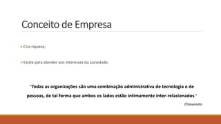 Conceito de Empresa
Cria riqueza;
Existe para atender aos interesses da sociedade.
“Todas as organizações são uma combinação administrativa de tecnologia e de
pessoas, de tal forma que ambos os lados estão intimamente inter-relacionados.”
Chiavenato
 