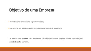 Objetivo de uma Empresa
Rentabilizar e remunerar o capital investido;
Gerar lucro por meio da venda de produtos ou prestação de serviços.
De acordo com Drucker, uma empresa é um órgão social que só pode prestar contribuição à
sociedade se for lucrativa.
 