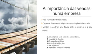 A importância das vendas
numa empresa
Não é uma atividade isolada;
Depende de uma estratégia de marketing bem elaborada;
Vender é construir uma Ponte entre a empresa e o seu
cliente.
A limentar-se com atitudes vencedoras.
P esquisar o cliente.
O fereçer benefícios.
N eutralizar objeções.
T irar o pedido.
E stender o relacionamento.
 