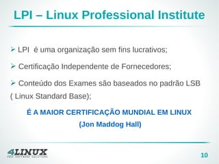 10
LPI – Linux Professional Institute
➢ LPI é uma organização sem fins lucrativos;
➢ Certificação Independente de Fornecedores;
➢ Conteúdo dos Exames são baseados no padrão LSB
( Linux Standard Base);
É A MAIOR CERTIFICAÇÃO MUNDIAL EM LINUX
(Jon Maddog Hall)
 