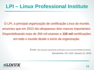 11
O LPI, a principal organização de certificação Linux do mundo,
anunciou que em 2012 ela ultrapassou dois marcos importantes:
Disponibilizando mais de 350 mil exames e 120 mil certificações
em todo o mundo desde o início da organização.
[Fonte: http://www.lpi.org/news/lpi-certification-exams-exceed-350000-worldwide
Sacramento, CA, USA: January 31, 2013]
LPI – Linux Professional Institute
 