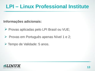 13
LPI – Linux Professional Institute
Informações adicionais:
➢ Provas aplicadas pelo LPI Brasil ou VUE;
➢ Provas em Português apenas Nível 1 e 2;
➢ Tempo de Validade: 5 anos.
 
