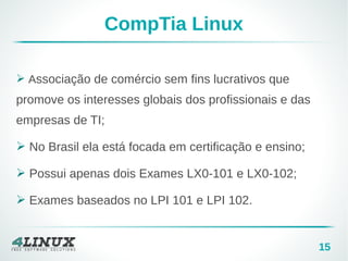 15
CompTia Linux
➢ Associação de comércio sem fins lucrativos que
promove os interesses globais dos profissionais e das
empresas de TI;
➢ No Brasil ela está focada em certificação e ensino;
➢ Possui apenas dois Exames LX0-101 e LX0-102;
➢ Exames baseados no LPI 101 e LPI 102.
 