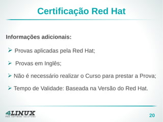 20
Certificação Red Hat
Informações adicionais:
➢ Provas aplicadas pela Red Hat;
➢ Provas em Inglês;
➢ Não é necessário realizar o Curso para prestar a Prova;
➢ Tempo de Validade: Baseada na Versão do Red Hat.
 