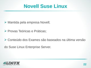 22
Novell Suse Linux
➢ Mantida pela empresa Novell;
➢ Provas Teóricas e Práticas;
➢ Conteúdo dos Exames são baseados na última versão
do Suse Linux Enterprise Server.
 