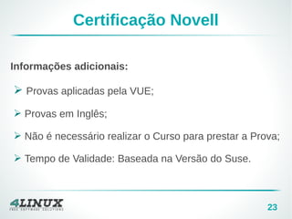 23
Certificação Novell
Informações adicionais:
➢ Provas aplicadas pela VUE;
➢ Provas em Inglês;
➢ Não é necessário realizar o Curso para prestar a Prova;
➢ Tempo de Validade: Baseada na Versão do Suse.
 