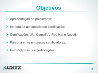 3
Objetivos
➢ Apresentação do palestrante;
➢ Introdução ao conceito de certificação;
➢ Certificações LPI, CompTIA, Red Hat e Novell;
➢ Parceria entre empresas certificadoras;
➢ Formação Linux e certificações.
 