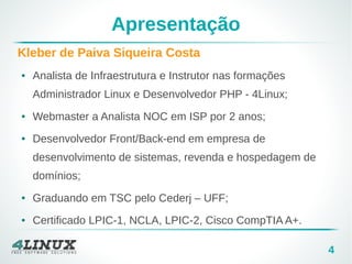 4
Apresentação
Kleber de Paiva Siqueira Costa
● Analista de Infraestrutura e Instrutor nas formações
Administrador Linux e Desenvolvedor PHP - 4Linux;
● Webmaster a Analista NOC em ISP por 2 anos;
● Desenvolvedor Front/Back-end em empresa de
desenvolvimento de sistemas, revenda e hospedagem de
domínios;
● Graduando em TSC pelo Cederj – UFF;
● Certificado LPIC-1, NCLA, LPIC-2, Cisco CompTIA A+.
 