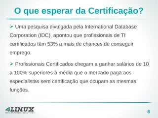 6
O que esperar da Certificação?
➢ Uma pesquisa divulgada pela International Database
Corporation (IDC), apontou que profissionais de TI
certificados têm 53% a mais de chances de conseguir
emprego.
➢ Profissionais Certificados chegam a ganhar salários de 10
a 100% superiores à média que o mercado paga aos
especialistas sem certificação que ocupam as mesmas
funções.
 