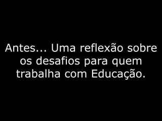 Antes... Uma reflexão sobre
os desafios para quem
trabalha com Educação.
 