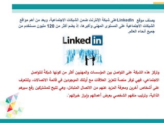 ‫موقع‬ ‫يصنف‬LinkedIn‫مواقع‬ ‫أهم‬ ‫من‬ ‫ويعد‬ ،‫االجتماعية‬ ‫الشبكات‬ ‫ضمن‬ ‫اإلنترنت‬ ‫شبكة‬ ‫على‬
‫من‬ ‫أكثر‬ ‫يضم‬ ‫إذ‬ ،‫وأكبرها‬ ‫المهني‬ ‫المستوى‬ ‫على‬ ‫االجتماعية‬ ‫الشبكات‬120‫من‬ ‫مستخدم‬ ‫مليون‬
‫أنحاء‬ ‫جميع‬‫العالم‬.
‫هذه‬ ‫وتركز‬‫الشبكة‬‫على‬‫ل‬ ً‫ة‬‫شبك‬ ‫كونها‬ ‫من‬ ‫أكثر‬ ‫المهنيين‬‫و‬ ‫المؤسسات‬ ‫بين‬ ‫اصل‬‫و‬‫الت‬‫اصل‬‫و‬‫لت‬
‫االتصاال‬ ‫قائمة‬ ‫في‬ ‫الموجودين‬ ‫أولئك‬ ‫مع‬ ‫العالقات‬ ‫لتعزيز‬ ‫منصة‬ ‫توفر‬ ‫فهي‬ ،‫االجتماعي‬‫وللتعرف‬ ،‫ت‬
‫للمشتركين‬ ‫تتيح‬ ‫وهي‬ ،‫المتبادل‬ ‫االتصال‬ ‫من‬ ‫عنهم‬ ‫المزيد‬ ‫ومعرفة‬ ‫آخرين‬ ‫أشخاص‬ ‫على‬‫هم‬‫سير‬ ‫رفع‬
‫اتهم‬‫ر‬‫خب‬ ‫از‬‫ر‬‫ب‬‫ا‬‫و‬ ‫أعمالهم‬ ‫بعرض‬ ‫الشخصي‬ ‫ملفهم‬ ‫وترتيب‬ ،‫الذاتية‬."
 
