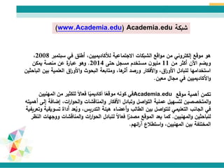 ‫شبكة‬(www.Academia.edu) Academia.edu
‫سبتمبر‬ ‫في‬ ‫أطلق‬ ،‫لألكاديميين‬ ‫االجتماعية‬ ‫الشبكات‬ ‫اقع‬‫و‬‫م‬ ‫من‬ ‫إلكتروني‬ ‫موقع‬ ‫هو‬2008،
‫من‬ ‫أكثر‬ ‫اآلن‬ ‫ويضم‬11‫حتى‬ ‫مسجل‬ ‫مستخدم‬ ‫ن‬‫مليو‬2014.‫يمكن‬ ‫منصة‬ ‫عن‬ ‫ة‬‫عبار‬ ‫وهو‬
‫الباحث‬ ‫بين‬ ‫العلمية‬ ‫اق‬‫ر‬‫األو‬‫و‬ ‫البحوث‬ ‫ومتابعة‬ ،‫ها‬‫أثر‬ ‫ورصد‬ ‫األفكار‬‫و‬ ،‫اق‬‫ر‬‫األو‬ ‫لتبادل‬ ‫استخدامها‬‫ين‬
‫مجال‬ ‫في‬ ‫األكاديميين‬‫و‬‫معين‬.
‫موقع‬ ‫أهمية‬ ‫تكمن‬Academia.edu‫في‬‫المهنيي‬ ‫من‬ ‫للكثير‬ ً‫ال‬‫فعا‬ ‫ا‬ً‫ي‬‫أكاديم‬ ‫ا‬ً‫ع‬‫موق‬ ‫كونه‬‫ن‬
‫إضاف‬ ،‫ات‬‫ر‬‫ا‬‫و‬‫الح‬‫و‬ ‫المناقشات‬‫و‬ ‫األفكار‬ ‫وتبادل‬ ‫اصل‬‫و‬‫الت‬ ‫عملية‬ ‫لتسهيل‬ ‫المتخصصين‬‫و‬‫أهميته‬ ‫إلى‬ ‫ة‬
‫تس‬ ‫أداة‬ ‫عد‬ُ‫وي‬ ،‫التدريس‬ ‫هيئة‬ ‫أعضاء‬‫و‬ ‫الطالب‬ ‫بين‬ ‫اصل‬‫و‬‫للت‬ ‫التعليمي‬ ‫الجانب‬ ‫في‬‫وتعريفية‬ ‫ويقية‬
‫المهنيين‬‫و‬ ‫للباحثين‬.‫الموقع‬ ‫يعد‬ ‫كما‬‫ا‬ً‫مصدر‬‫و‬ ‫المناقشات‬‫و‬ ‫ات‬‫ر‬‫ا‬‫و‬‫الح‬ ‫لتبادل‬ ً‫ال‬‫فعا‬‫ر‬ ‫الن‬ ‫وجهات‬
‫استطالع‬‫و‬ ،‫المهنيين‬ ‫بين‬ ‫المختلفة‬‫ائهم‬‫ر‬‫آ‬.
 