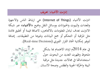 ‫األشياء‬ ‫نت‬‫رت‬‫إن‬:‫يف‬‫ر‬‫تع‬
‫انرتنت‬‫األشياء‬(Internet of Things)‫هي‬‫تباط‬‫ر‬‫ا‬‫الناس‬‫االجهزة‬‫و‬
‫املعدات‬‫و‬‫البيوت‬‫و‬‫اانت‬‫و‬‫احلي‬‫و‬‫ووسائل‬‫النقل‬‫ومجيع‬«‫األشي‬‫اء‬»‫عرب‬‫شبكة‬
‫نت‬‫رت‬‫االن‬‫هبدف‬‫تبادل‬‫املعلومات‬،‫ابالجتاهني‬‫الضافة‬‫قي‬‫مة‬‫أو‬‫حتقيق‬‫فائدة‬
‫مثل‬‫اقبة‬‫ر‬‫امل‬‫أو‬‫التحكم‬‫أو‬‫مجع‬‫البياانت‬‫وغريها‬‫من‬‫التطبي‬‫قات‬.‫إضافة‬
‫لتوفري‬‫إمكانية‬‫اختاذ‬‫ار‬‫ر‬‫الق‬‫الفوري‬(Real-time Decisions).
‫يف‬‫عام‬2014‫م‬‫ازداد‬‫االهتمام‬‫هبا‬‫بشكل‬
‫ملحوظ‬‫وظهرت‬‫العديد‬‫من‬‫البحوث‬‫حول‬
‫استخداماهتا‬‫يف‬‫جماالت‬‫جديدة‬‫مثل‬‫اقبة‬‫ر‬‫م‬
‫البيئة‬‫كة‬‫احلر‬‫و‬‫اجلوية‬‫الطقس‬‫و‬‫وصحة‬‫االنسان‬.
 