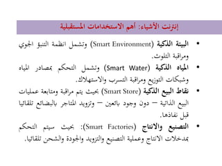 ‫األشياء‬ ‫نت‬‫رت‬‫إن‬:‫املستقبلية‬ ‫االستخدامات‬ ‫أهم‬
•‫البيئة‬‫الذكية‬(Smart Environment)‫وتشمل‬‫انظمة‬‫التنبؤ‬‫اجلوي‬
‫اقبة‬‫ر‬‫وم‬‫التلوث‬.
•‫املياه‬‫الذكية‬((Smart Water‫وتشمل‬‫التحكم‬‫مبصادر‬‫املياه‬
‫وشبكات‬‫يع‬‫ز‬‫التو‬‫اقبة‬‫ر‬‫وم‬‫التسرب‬‫االستهالك‬‫و‬.
•‫نقاط‬‫البيع‬‫الذكية‬(Smart Store)‫حبيث‬‫يتم‬‫اقبة‬‫ر‬‫م‬‫ومتابعة‬‫ع‬‫مليات‬
‫البيع‬‫الذاتية‬–‫دون‬‫وجود‬‫ابئعني‬–‫وتزويد‬‫املتاجر‬‫اب‬‫لبضائع‬‫تلقائيا‬
‫قبل‬‫نفاذها‬.
•‫التصنيع‬‫واالنتاج‬(Smart Factories):‫حبيث‬‫سيتم‬‫التحكم‬
‫مبدخالت‬‫االنتاج‬‫وعملية‬‫التصنيع‬‫التزويد‬‫و‬‫اجلودة‬‫و‬‫ال‬‫و‬‫شحن‬‫تلقائيا‬.
 